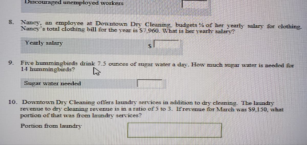 scog nemployed గాంటంలక
Nancy, an employee at Downtown Dry Cleanmg, budgets % of her yearly salary for clothing
Nancy's total clothing bill for the vear is S.960. What is her vearh salary?
S.
Yearly salary
IS.
Five hummingbirds drink 7.5 ounces of sugar water a day. How much sugar water is needed for
14 hummingbirds?
9.
Sugar water needed
10. Downtown Dry Cleaning offers laundry services in addition to drv cleaning. The laundry
revenue to dry cleaning revenue iz in a ratio cf5 to 3. Ifrevenue for March was S9.150, what
portion of that was from laundry services?
Portion from laundry
