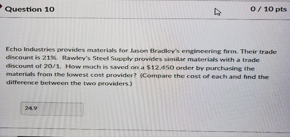 Question 10
o/ 10 pts
Echo Industries provides materials for Jason Bradley's engineering firm. Their trade
discount is 21%. Rawley's Steel Supply provides similar materials with a trade
discount of 20/1. How much is saved on a $12.450 order by purchasing the
materials from the lowest cost provider? (Compare the cost of each and find the
difference between the two providers.)
24.9
