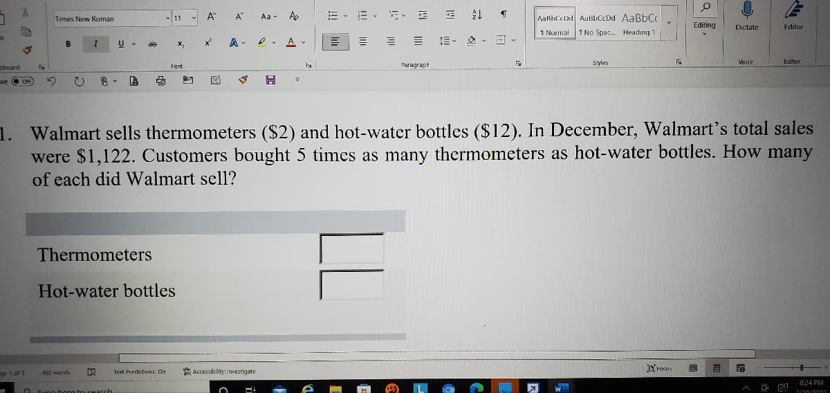 A
A
=、而、新、日
AaBhCcDd AuBbCcDd AaBbC
Times New Roman
v 11
Aa -
Editing
Dictate
Fditor
1 Normal
I No Spac. Heading 1
A -
A
信。 鱼v、
B
U
X,
x
Paragraph
Styles
Veice
Editor
oboard
Font
ly
ve O Off
日
1. Walmart sells thermometers ($2) and hot-water bottles ($12). In December, Walmart's total sales
were $1,122. Customers bought 5 times as many thermometers as hot-water bottles. How many
of each did Walmart sell?
Thermometers
Hot-water bottles
* Accessibility: Investigate
DFocus
目
ge 1 of 2
492 words
Text Predictions: On
8:24 PM
O Tvno bere to search
