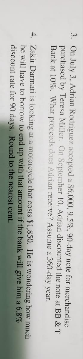 3. On July 3, Adrian Rodriguez accepted a $6,000, 9.5%, 90-day note for merchandise
purchased by Teresa Miller. On September 10, Adrian discounted the note at BB & T
Bank at 10%. What proceeds does Adrian receive? Assume a 360-day year.
4. Zakir Darmati is looking at a motorcycle that costs $1,850. He is wondering how much
he will have to borrow to end up with that amount if the bank will give him a 6.8%
discount rate for 90 days. Round to the nearest cent.
