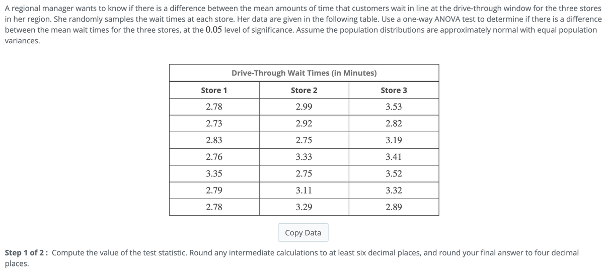 A regional manager wants to know if there is a difference between the mean amounts of time that customers wait in line at the drive-through window for the three stores
in her region. She randomly samples the wait times at each store. Her data are given in the following table. Use a one-way ANOVA test to determine if there is a difference
between the mean wait times for the three stores, at the 0.05 level of significance. Assume the population distributions are approximately normal with equal population
variances.
Store 1
2.78
2.73
2.83
2.76
3.35
2.79
2.78
Drive-Through Wait Times (in Minutes)
Store 2
2.99
2.92
2.75
3.33
2.75
3.11
3.29
Store 3
3.53
2.82
3.19
3.41
3.52
3.32
2.89
Copy Data
Step 1 of 2: Compute the value of the test statistic. Round any intermediate calculations to at least six decimal places, and round your final answer to four decimal
places.