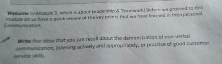 Welcome to Module 3, which is about Leadership & Teamwork! Before we proceed to this
module let us have a quick review of the key points that we have learned in Interpersonal
Communication,
Write five ideas that you can recall about the demonstration of non-verbal
communication, listening actively and appropriately, or practice of good customer
service skills
