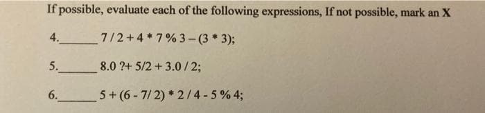 If possible, evaluate each of the following expressions, If not possible, mark an X
4.
7/2+4*7% 3-(3 * 3);
5. 8.0 ?+ 5/2 + 3.0 / 2;
6. 5+ (6 - 7/ 2) * 2/4 - 5 % 4;
