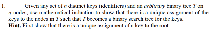 Given any set of n distinct keys (identifiers) and an arbitrary binary tree T on
n nodes, use mathematical induction to show that there is a unique assignment of the
keys to the nodes in T such that T becomes a binary search tree for the keys.
Hint. First show that there is a unique assignment of a key to the root
1.
