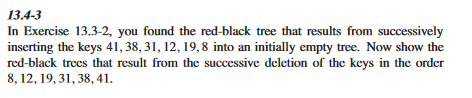 13.4-3
In Exercise 13.3-2, you found the red-black tree that results from successively
inserting the keys 41, 38, 31, 12, 19, 8 into an initially empty tree. Now show the
red-black trees that result from the successive deletion of the keys in the order
8, 12, 19, 31, 38, 41.
