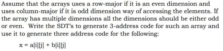 Assume that the arrays uses a row-major if it is an even dimension and
uses column-major if it is odd dimension way of accessing the elements. If
the array has multiple dimensions all the dimensions should be either odd
or even. Write the SDT's to generate 3-address code for such an array and
use it to generate three address code for the following:
x = a[i]li] + b(i]ljl
%3D
