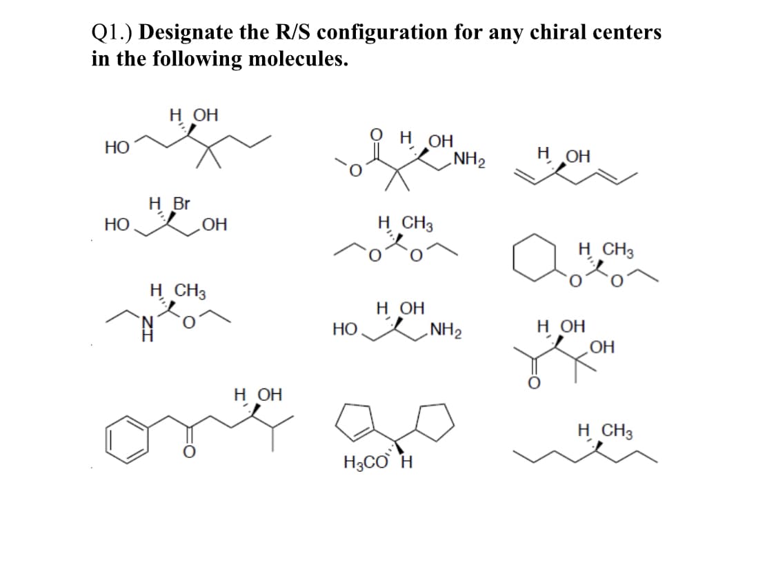 Q1.) Designate the R/S configuration for any chiral centers
in the following molecules.
н он
н он
NH2
НО
H OH
H Br
НО
OH
H CH3
H CH3
H CH3
н он
HO NH2
н он
OH
н он
H CH3
H3CƠ H
