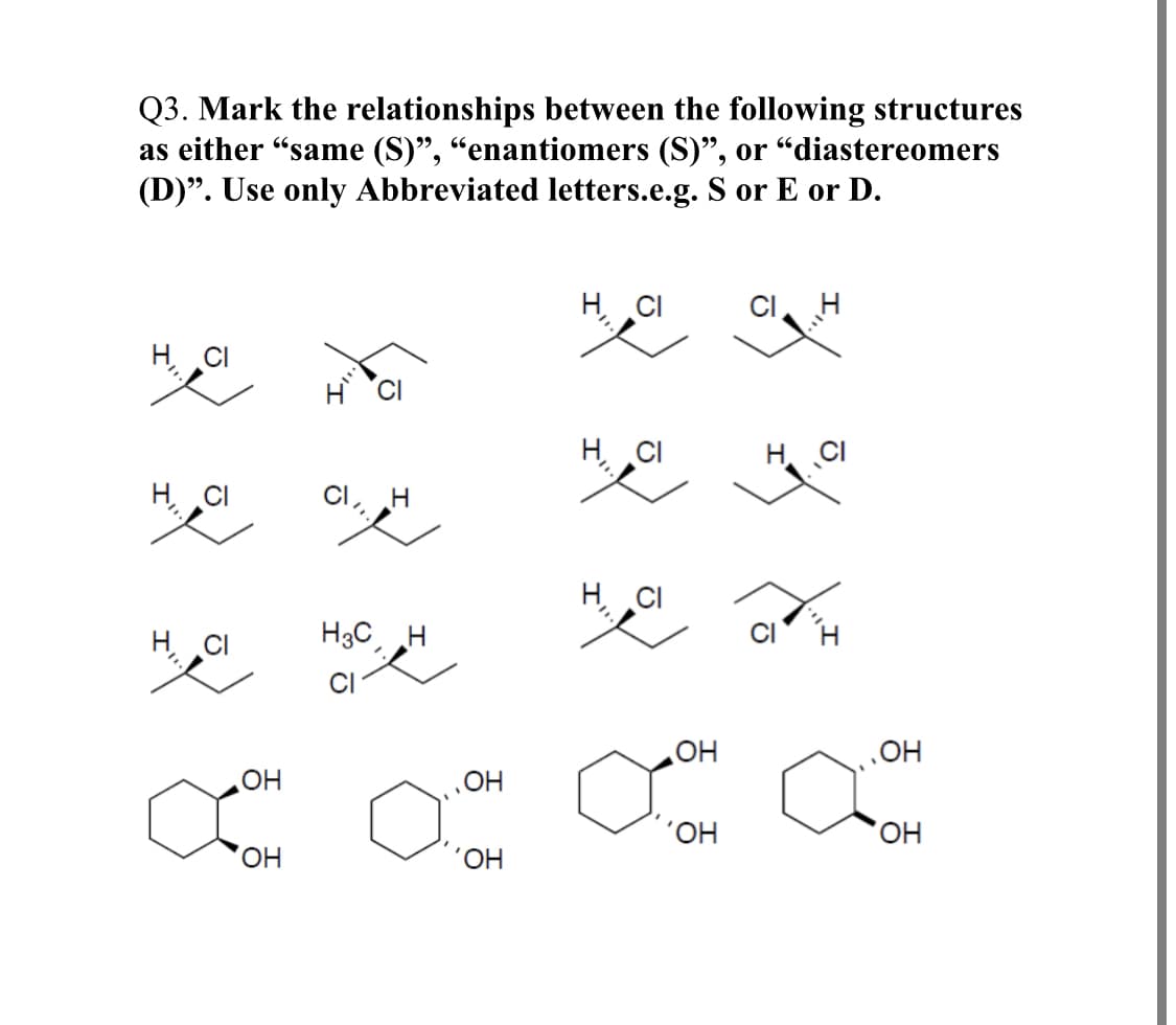 Q3. Mark the relationships between the following structures
as either "same (S)", "enantiomers (S)", or "diastereomers
(D)". Use only Abbreviated letters.e.g. S or E or D.
H CI
H 'CI
H CI
H. CI
H CI
CI, H
H CI
H CI
H3C, H
OH
OH
HO,
