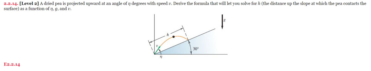 2.2.14. [Level 2] A dried pea is projected upward at an angle of ŋ degrees with speed v. Derive the formula that will let you solve for h (the distance up the slope at which the pea contacts the
surface) as a function of n, g, and v.
E2.2.14
n
h
30°