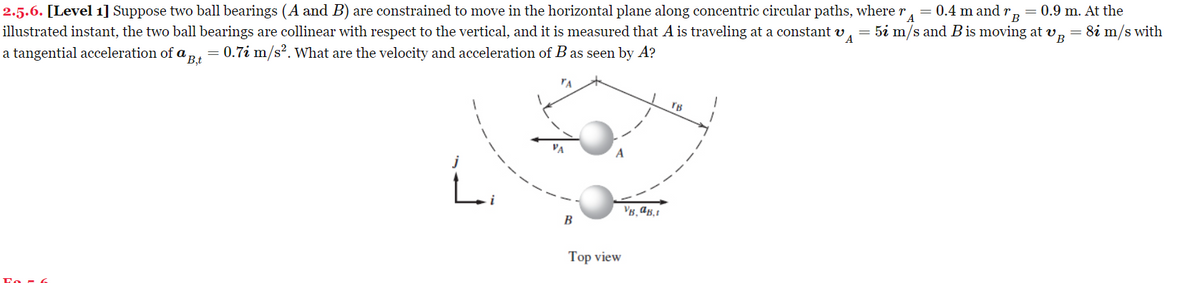 B
A
2.5.6. [Level 1] Suppose two ball bearings (A and B) are constrained to move in the horizontal plane along concentric circular paths, where r = 0.4 m and B
0.9 m. At the
illustrated instant, the two ball bearings are collinear with respect to the vertical, and it is measured that A is traveling at a constant v = 5i m/s and B is moving at v, = 8i m/s with
a tangential acceleration of a Bt = 0.7i m/s². What are the velocity and acceleration of B as seen by A?
'B,t
ΤΑ
L
B
Top view
VB. AB,
TB