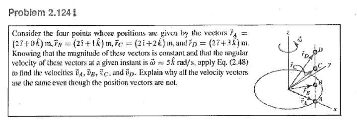 Problem 2.124
Consider the four points whose positions are given by the vectors
(27+0k) m, FB = (21+1k) m, Fc = (21+2k) m, and Fp = (27+3k) m.
Knowing that the magnitude of these vectors is constant and that the angular
velocity of these vectors at a given instant is 5k rad/s, apply Eq. (2.48)
to find the velocities A, B, C, and p. Explain why all the velocity vectors
are the same even though the position vectors are not.