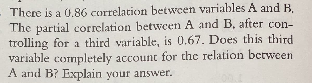 There is a 0.86 correlation between variables A and B.
The partial correlation between A and B, after con-
trolling for a third variable, is 0.67. Does this third
variable completely account for the relation between
A and B? Explain your answer.
