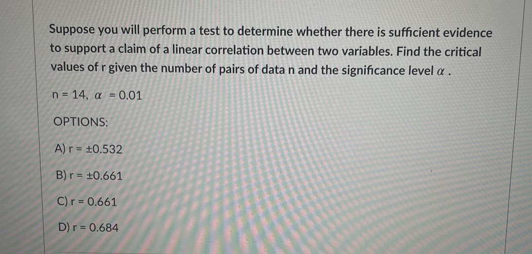 Suppose you will perform a test to determine whether there is sufficient evidence
to support a claim of a linear correlation between two variables. Find the critical
values of r given the number of pairs of data n and the significance level a.
n = 14, a = 0.01
OPTIONS:
A)r = ±0.532
B)r = ±0.661
C) r = 0.661
D)r = 0.684
