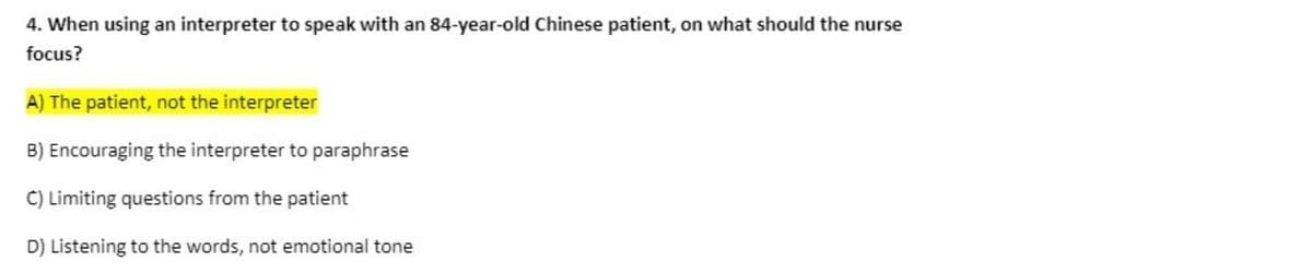 4. When using an interpreter to speak with an 84-year-old Chinese patient, on what should the nurse
focus?
A) The patient, not the interpreter
B) Encouraging the interpreter to paraphrase
C) Limiting questions from the patient
D) Listening to the words, not emotional tone
