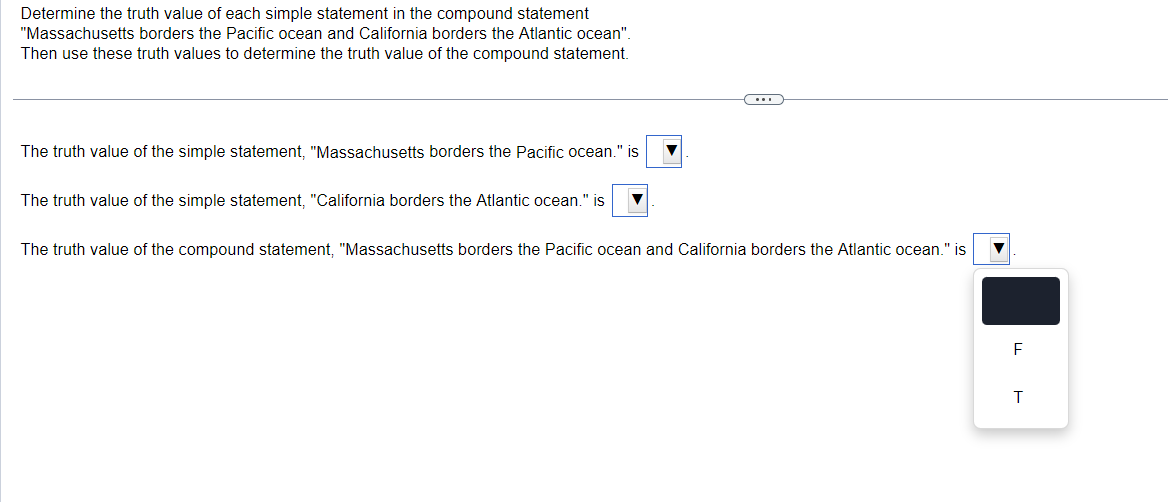 Determine the truth value of each simple statement in the compound statement
"Massachusetts borders the Pacific ocean and California borders the Atlantic ocean".
Then use these truth values to determine the truth value of the compound statement.
The truth value of the simple statement, "Massachusetts borders the Pacific ocean." is
The truth value of the simple statement, "California borders the Atlantic ocean." is
The truth value of the compound statement, "Massachusetts borders the Pacific ocean and California borders the Atlantic ocean." is
F
T