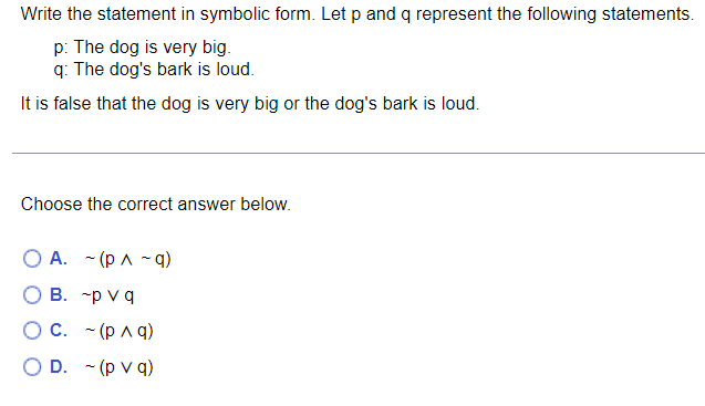 The problem asks you to write a given statement in symbolic form, using the propositions \( p \) and \( q \):

- \( p \): The dog is very big.
- \( q \): The dog's bark is loud.

The statement to symbolize is: "It is false that the dog is very big or the dog's bark is loud."

Choose the correct symbolic representation from the options below:

A. \( \sim (p \land \sim q) \)

B. \( \sim p \lor q \)

C. \( \sim (p \land q) \)

D. \( \sim (p \lor q) \)