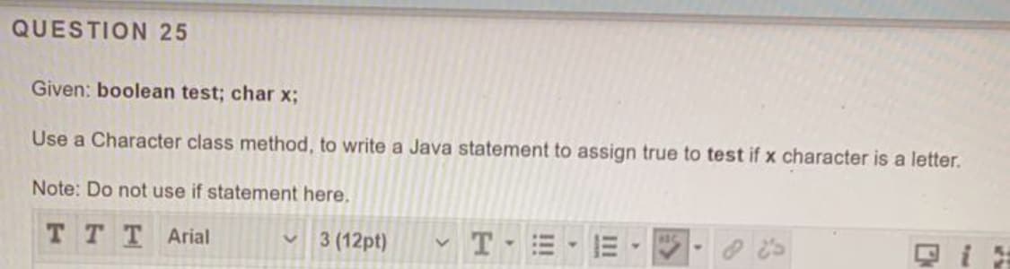 QUESTION 25
Given: boolean test; char x;
Use a Character class method, to write a Java statement to assign true to test if x character is a letter.
Note: Do not use if statement here.
ттT Arial
v 3 (12pt)
II
