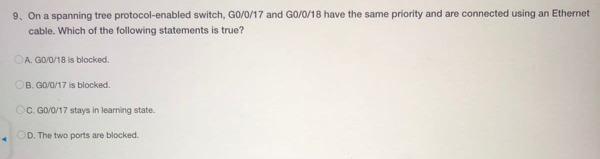 9. On a spanning tree protocol-enabled switch, G0/0/17 and G0/0/18 have the same priority and are connected using an Ethernet
cable. Which of the following statements is true?
OA. GO/0/18 is blocked.
B. G0/0/17 is blocked.
OC. GO/0/17 stays in learning state.
D. The two ports are blocked.