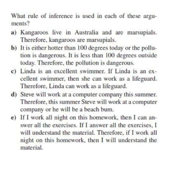 What rule of inference is used in each of these argu-
ments?
a) Kangaroos live in Australia and are marsupials.
Therefore, kangaroos are marsupials.
b) It is either hotter than 100 degrees today or the pollu-
tion is dangerous. It is less than 100 degrees outside
today. Therefore, the pollution is dangerous.
c) Linda is an excellent swimmer. If Linda is an ex-
cellent swimmer, then she can work as a lifeguard.
Therefore, Linda can work as a lifeguard.
d) Steve will work at a computer company this summer.
Therefore, this summer Steve will work at a computer
company or he will be a beach bum.
e) If I work all night on this homework, then I can an-
swer all the exercises. If I answer all the exercises, I
will understand the material. Therefore, if I work all
night on this homework, then I will understand the
material.
