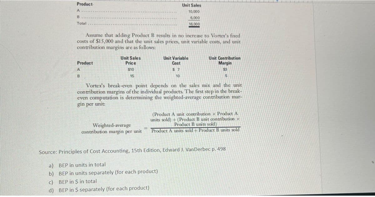 a)
b)
Product-
A...
B
Total
C)
d)
Assume that adding Product B results in no increase to Vortex's fixed
costs of $15,000 and that the unit sales prices, unit variable costs, and unit
contribution margins are as follows:
Product
B
Unit Sales
Price
$10
15
Unit Sales
10,000
6,000
16,000
Weighted-average
contribution margin per unit
Unit Variable
Cost
$7
10
Vortex's break-even point depends on the sales mix and the unit
contribution margins of the individual products. The first step in the break-
even computation is determining the weighted-average contribution mar-
gin per unit:
Unit Contribution
Margin
$3
5
Source: Principles of Cost Accounting, 15th Edition, Edward J. VanDerbec p. 498
BEP in units in total
BEP in units separately (for each product)
BEP in $ in total
BEP in S separately (for each product)
(Product A unit contribution x Product A
units sold) + (Product B unit contribution x
Product B units sold)
Product A units sold + Product B units sold