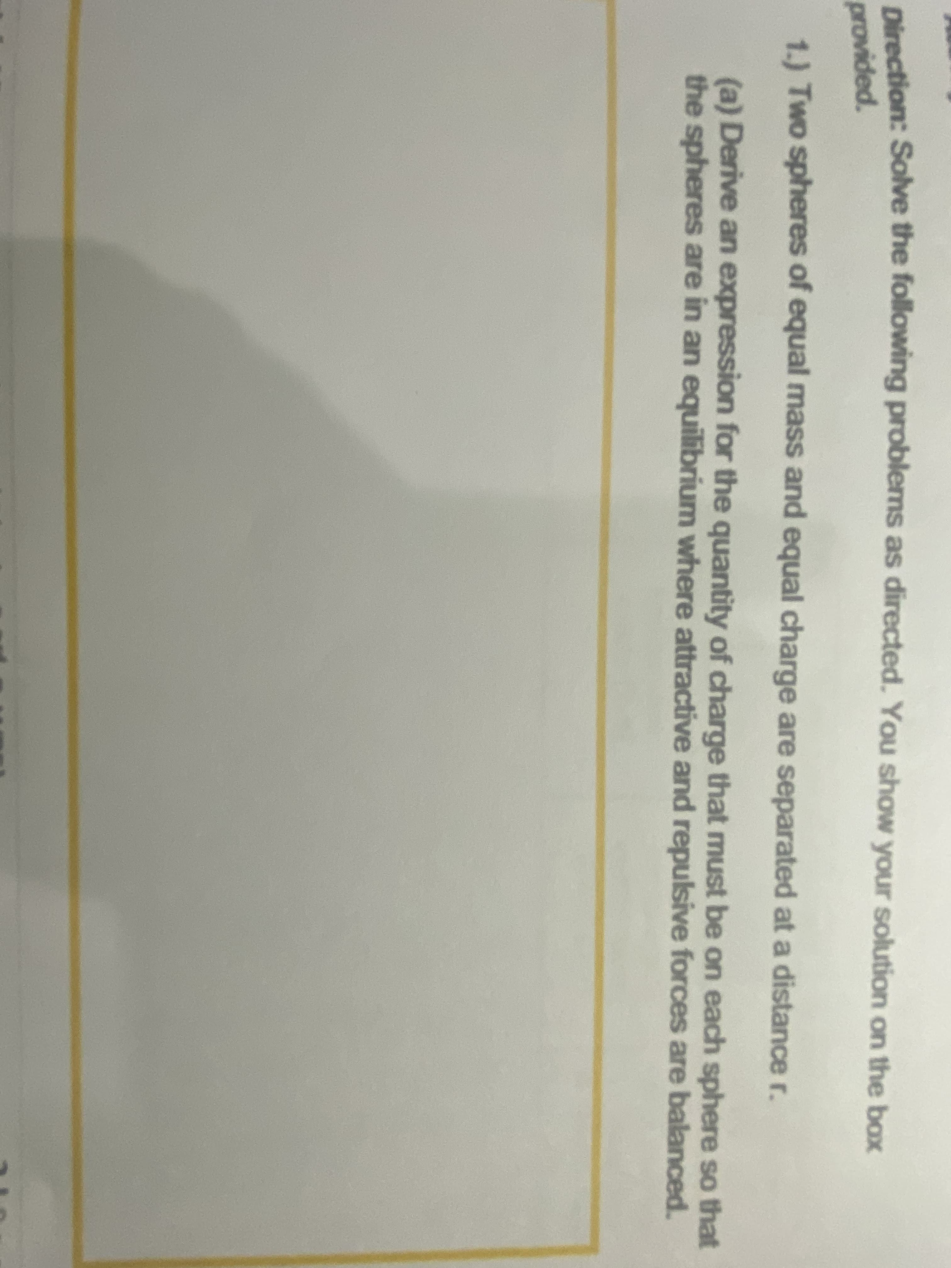 Direction: Solve the following problems as directed. You show your solution on the box
provided.
1.) Two spheres of equal mass and equal charge are separated at a distance r.
(a) Derive an expression for the quantity of charge that must be on each sphere so that
the spheres are in an equilibrium where attractive and repulsive forces are balanced.
