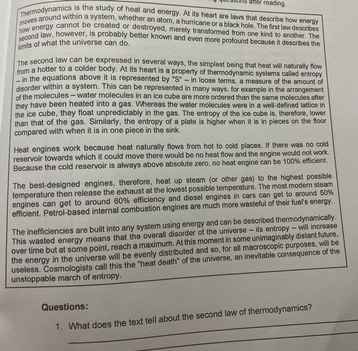 limits of what the universe can do.
moves around within a system, whether an atom, a hurricane or a black hole. The first law describes
Thermodynamics is the study of heat and energy. At its heart are laws that describe how energy
atter reading.
how energy cannot be created or destroyed, merely transformed from one kind to another. The
second law, however, is probably better known and even more profound because it describes the
The second law can be expressed in several ways, the simplest being that heat will naturally flow
n a hotter to a colder body. At its heart is a property of thermodynamic systems called entropy
"in the equations above it is represented by "S"- in loose terms, a measure of the amount of
disorder within a system. This can be represented in many ways, for example in the arrangement
of the molecules- water molecules in an ice cube are more ordered than the same molecules after
they have been heated into a gas. Whereas the water molecules were in a well-defined lattice in
the ice cube, they float unpredictably in the gas. The entropy of the ice cube is, therefore, lower
than that of the gas. Similarly, the entropy of a plate is higher when it is in pieces on the floor
compared with when it is in one piece in the sink.
Heat engines work because heat naturally flows from hot to cold places. If there was no cold
reservoir towards which it could move there would be no heat flow and the engine would not work.
Because the cold reservoir is always above absolute zero, no heat engine can be 100% efficient.
The best-designed engines, therefore, heat up steam (or other gas) to the highest possible
temperature then release the exhaust at the lowest possible temperature. The most modern steam
engines can get to around 60% efficiency and diesel engines in cars can get to around 50%
efficient. Petrol-based internal combustion engines are much more wasteful of their fuel's energy.
The inefficiencies are built into any system using energy and can be described thermodynamically.
This wasted energy means that the overall disorder of the universe - its entropy - will increase
over time but at some point, reach a maximum. At this moment in some unimaginably distant future,
the energy in the universe will be evenly distributed and so, for all macroscopic purposes, will be
useless. Cosmologists call this the "heat death" of the universe, an inevitable consequence of the
unstoppable march of entropy.
Questions:
1. What does the text tell about the second law of thermodynamics?
