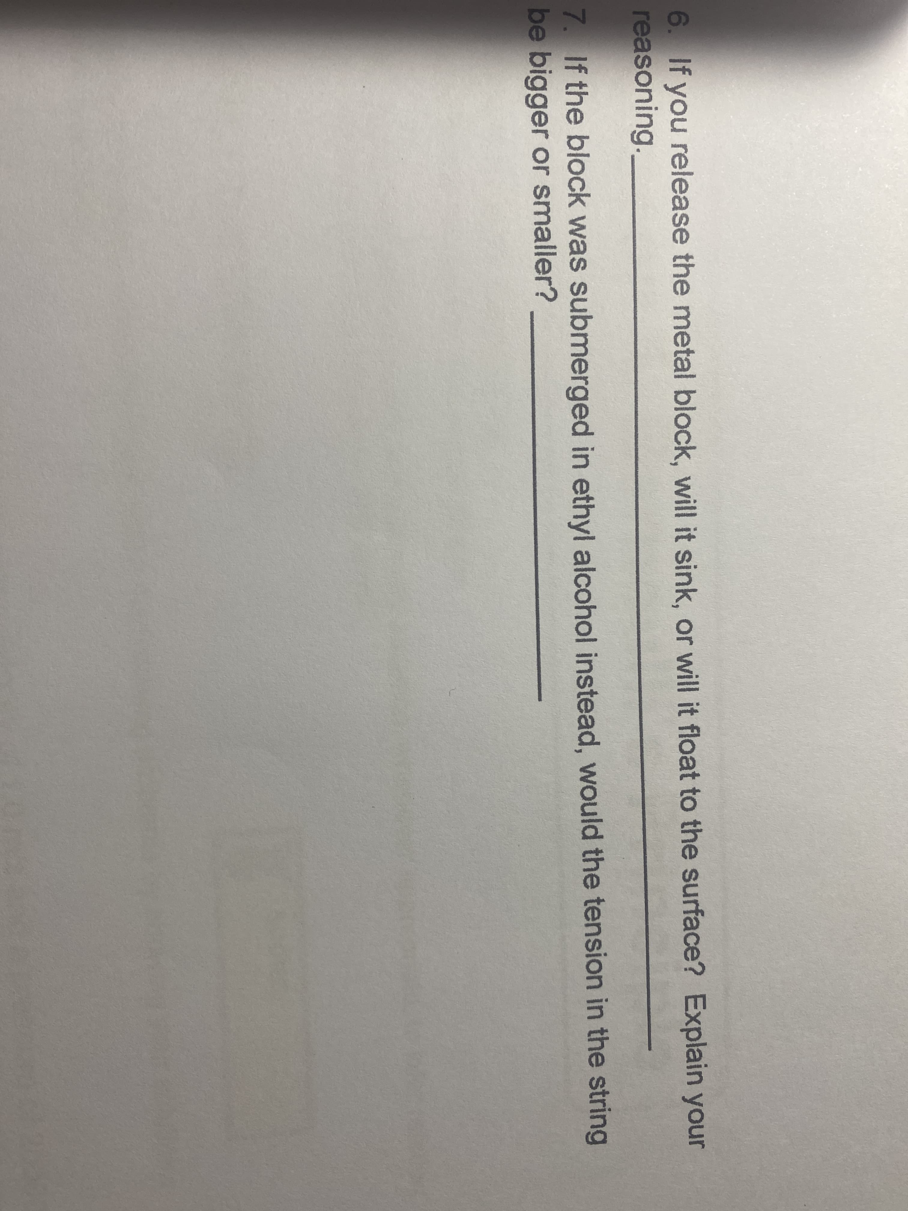 6. If you release the metal block, will it sink, or will it float to the surface? Explain your
reasoning.
7. If the block was submerged in ethyl alcohol instead, would the tension in the string
be bigger or smaller?
