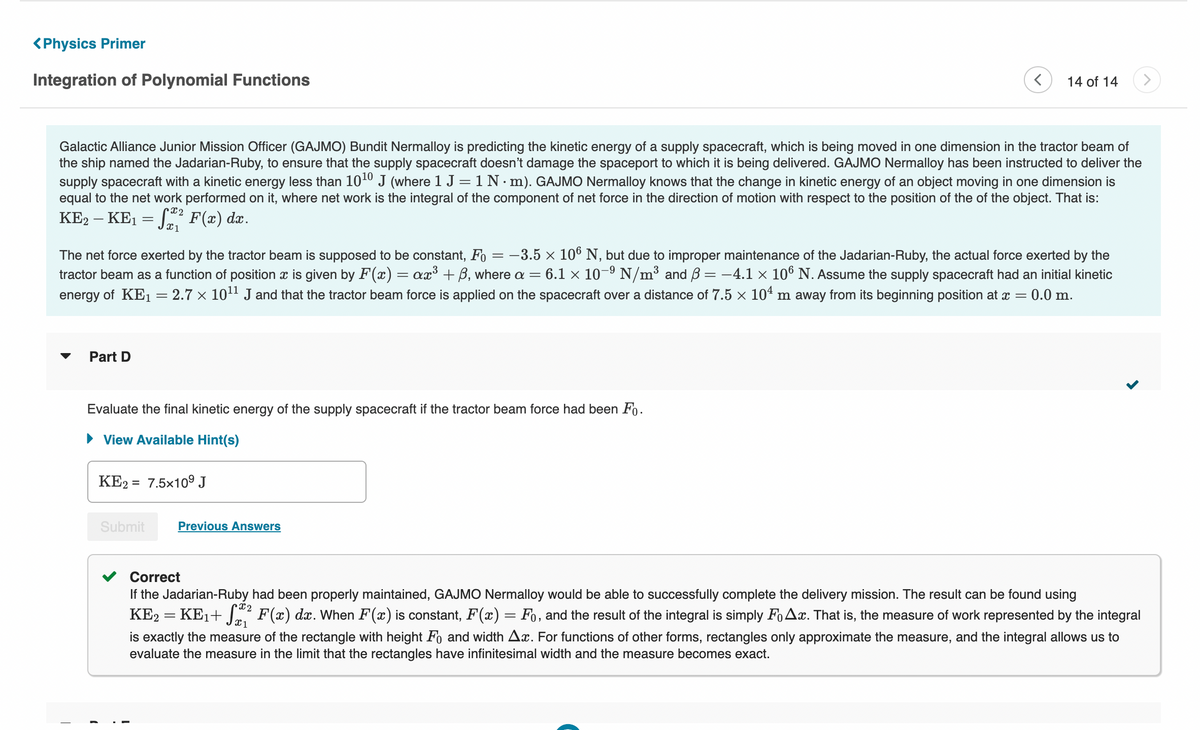 <Physics Primer
Integration of Polynomial Functions
Galactic Alliance Junior Mission Officer (GAJMO) Bundit Nermalloy is predicting the kinetic energy of a supply spacecraft, which is being moved in one dimension in the tractor beam of
the ship named the Jadarian-Ruby, to ensure that the supply spacecraft doesn't damage the spaceport to which it is being delivered. GAJMO Nermalloy has been instructed to deliver the
supply spacecraft with a kinetic energy less than 10¹0 J (where 1 J = 1 N. m). GAJMO Nermalloy knows that the change in kinetic energy of an object moving in one dimension is
equal to the net work performed on it, where net work is the integral of the component of net force in the direction of motion with respect to the position of the of the object. That is:
KE2 - KE₁ =
X2
= 52² F(x) dx.
The net force exerted by the tractor beam is supposed to be constant, Fo= -3.5 × 106 N, but due to improper maintenance of the Jadarian-Ruby, the actual force exerted by the
tractor beam as a function of position is given by F(x) = ax³ + ß, where a 6.1 × 10-⁹ N/m³ and ß = −4.1 × 106 N. Assume the supply spacecraft had an initial kinetic
energy of KE₁ = 2.7 × 10¹¹ J and that the tractor beam force is applied on the spacecraft over a distance of 7.5 × 10¹ m away from its beginning position at x = 0.0 m.
=
T
Part D
Evaluate the final kinetic energy of the supply spacecraft if the tractor beam force had been Fo.
► View Available Hint(s)
(
KE2 7.5x10⁹ J
14 of 14
Submit
Previous Answers
Correct
If the Jadarian-Ruby had been properly maintained, GAJMO Nermalloy would be able to successfully complete the delivery mission. The result can be found using
KE2 = KE₁+ √² F(x) dx. When F(x) is constant, F'(x) = Fo, and the result of the integral is simply Fox. That is, the measure of work represented by the integral
Cx2
X 1
is exactly the measure of the rectangle with height Fo and width Ax. For functions of other forms, rectangles only approximate the measure, and the integral allows us to
evaluate the measure in the limit that the rectangles ave infinitesimal width and the measure becomes exact.