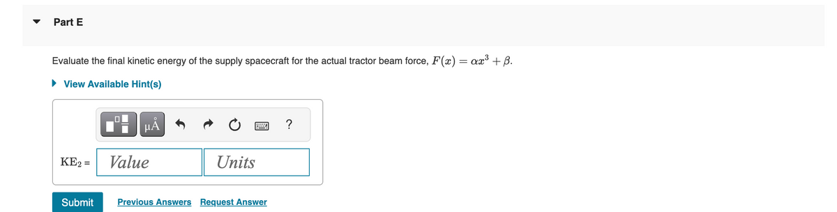 Part E
Evaluate the final kinetic energy of the supply spacecraft for the actual tractor beam force, F(x) = ax³ + ß.
► View Available Hint(s)
HÅ
KE2 = Value
Submit
Units
Previous Answers Request Answer
?