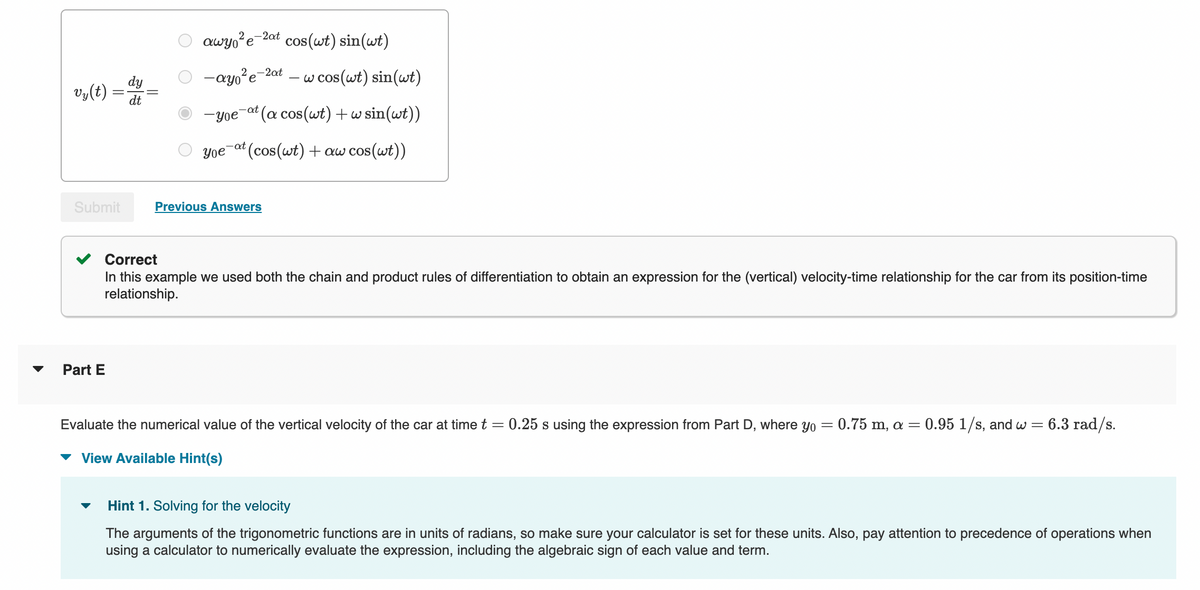 vy(t)
Submit
Part E
dy
dt
awyo²e-2at cos(wt) sin(wt)
-ayo²e-2at
w cos(wt) sin(wt)
-yoe
(a cos(wt) + w sin(wt))
yoe at (cos(wt) + aw cos(wt))
-at
Previous Answers
Correct
In this example we used both the chain and product rules of differentiation to obtain an expression for the (vertical) velocity-time relationship for the car from its position-time
relationship.
Evaluate the numerical value of the vertical velocity of the car at time t
=
View Available Hint(s)
0.25 s using the expression from Part D, where yo = 0.75 m, a = 0.95 1/s, and w = 6.3 rad/s.
Hint 1. Solving for the velocity
The arguments of the trigonometric functions are in units of radians, so make sure your calculator is set for these units. Also, pay attention to precedence of operations when
using a calculator to numerically evaluate the expression, including the algebraic sign of each value and term.