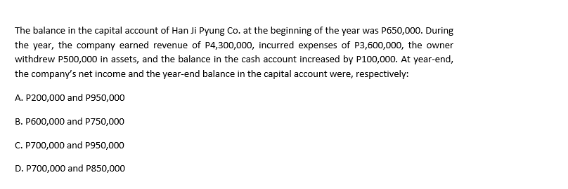 The balance in the capital account of Han Ji Pyung Co. at the beginning of the year was P650,000. During
the year, the company earned revenue of P4,300,000, incurred expenses of P3,600,000, the owner
withdrew P500,000 in assets, and the balance in the cash account increased by P100,000. At year-end,
the company's net income and the year-end balance in the capital account were, respectively:
A. P200,000 and P950,000
B. P600,000 and P750,000
C. P700,000 and P950,000
D. P700,000 and P850,000
