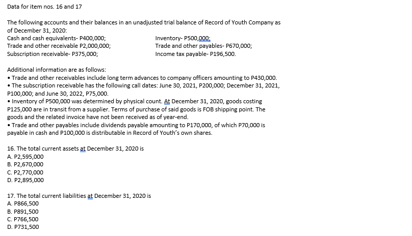 Data for item nos. 16 and 17
The following accounts and their balances in an unadjusted trial balance of Record of Youth Company as
of December 31, 2020:
Cash and cash equivalents- P400,000;
Trade and other receivable P2,000,000;
Subscription receivable- P375,000;
Inventory- P500,000;
Trade and other payables- P670,000;
Income tax payable- P196,500.
Additional information are as follows:
• Trade and other receivables include long term advances to company officers amounting to P430,000.
• The subscription receivable has the following call dates: June 30, 2021, P200,000; December 31, 2021,
P100,000; and June 30, 2022, P75,000.
• Inventory of P500,000 was determined by physical count. At December 31, 2020, goods costing
P125,000 are in transit from a supplier. Terms of purchase of said goods is FOB shipping point. The
goods and the related invoice have not been received as of year-end.
• Trade and other payables include dividends payable amounting to P170,000, of which P70,000 is
payable in cash and P100,000 is distributable in Record of Youth's own shares.
16. The total current assets at December 31, 2020 is
A. P2,595,000
B. P2,670,000
C. P2,770,000
D. P2,895,000
17. The total current liabilities at December 31, 2020 is
A. P866,500
B. P891,500
C. P766,500
D. P731,500
