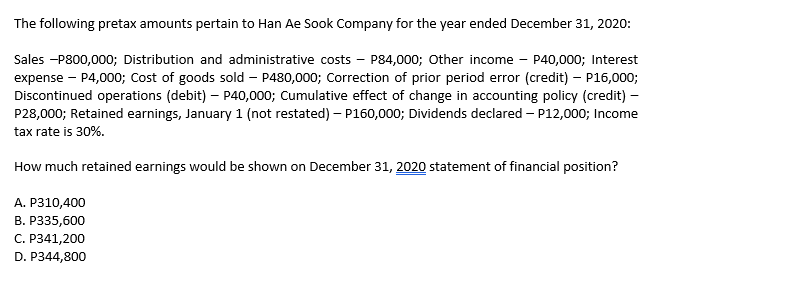 The following pretax amounts pertain to Han Ae Sook Company for the year ended December 31, 2020:
Sales -P800,000; Distribution and administrative costs – P84,000; Other income - P40,000; Interest
expense - P4,000; Cost of goods sold – P480,000; Correction of prior period error (credit) – P16,000;
Discontinued operations (debit) – P40,000; Cumulative effect of change in accounting policy (credit) –
P28,000; Retained earnings, January 1 (not restated) – P160,000; Dividends declared – P12,000; Income
tax rate is 30%.
How much retained earnings would be shown on December 31, 2020 statement of financial position?
А. Р310,400
В. Р335,600
C. P341,200
D. P344,800
