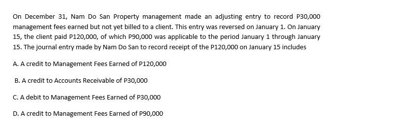 On December 31, Nam Do San Property management made an adjusting entry to record P30,000
management fees earned but not yet billed to a client. This entry was reversed on January 1. On January
15, the client paid P120,000, of which P90,000 was applicable to the period January 1 through January
15. The journal entry made by Nam Do San to record receipt of the P120,000 on January 15 includes
A. A credit to Management Fees Earned of P120,000
B. A credit to Accounts Receivable of P30,000
C. A debit to Management Fees Earned of P30,000
D. A credit to Management Fees Earned of P90,000

