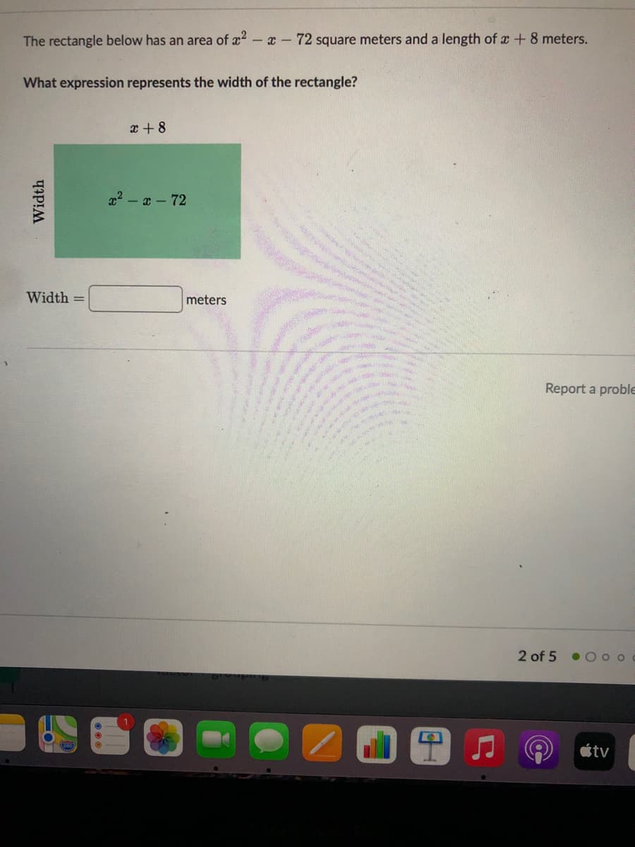 The rectangle below has an area of x - x- 72 square meters and a length of x +8 meters.
What expression represents the width of the rectangle?
x + 8
x2 - a-72
Width =
meters
Report a proble
2 of 5
•0 o o
étv
Width
