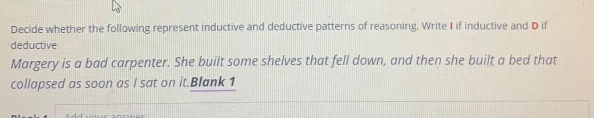 Decide whether the following represent inductive and deductive patterns of reasoning. Write I if inductive and D if
deductive
Margery is a bad carpenter. She built some shelves that fell down, and then she built a bed that
collapsed as soon as I sat on it.Blank 1
anls 1
Add
