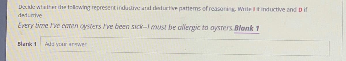 Decide whether the following represent inductive and deductive patterns of reasoning. Write I if inductive and D if
deductive
Every time I've eaten oysters l've been sick-I must be allergic to oysters.Blank 1
Blank 1
Add your answer
