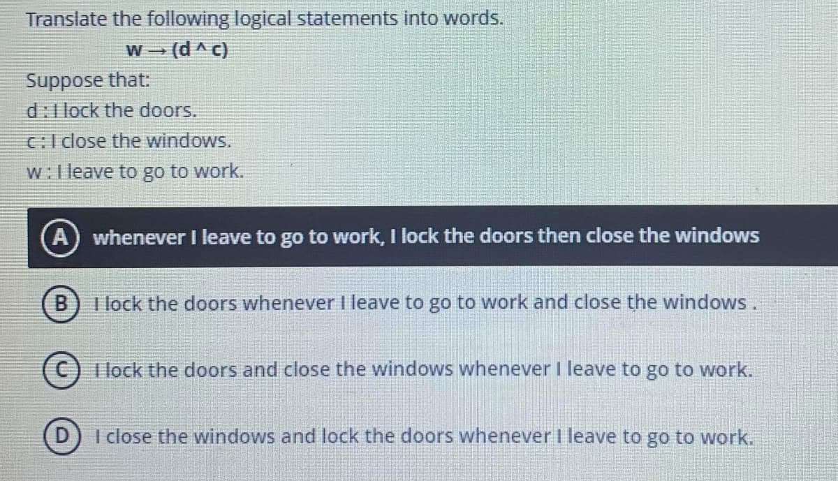 Translate the following logical statements into words.
W (d^ c)
Suppose that:
d:l lock the doors.
c:I dlose the windows.
w:l leave to go to work.
A) whenever I leave to go to work, I lock the doors then close the windows
B) I lock the doors whenever I leave to go to work and close the windows .
I lock the doors and close the windows whenever I leave to go to work.
D) I close the windows and lock the doors whenever I leave to go to work.
