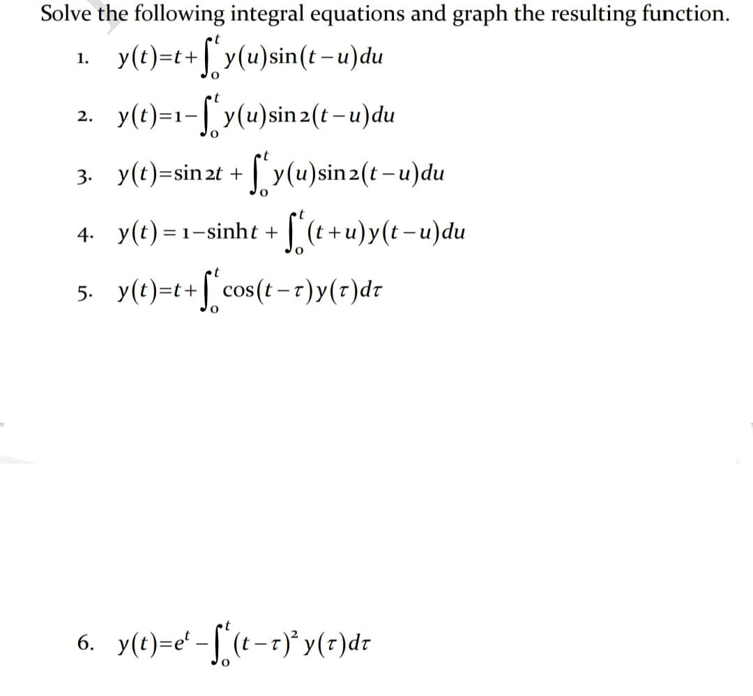 Solve the following integral equations and graph the resulting function.
•t
y(t)=t+ y(u)sin(t-u)du
1.
y(t)=1-[ y(u)sin 2(t – u)du
2.
3. y(t)=sin 2t + | y(u)sin2(t-u)du
4. y(t) = 1-sinht + (t+u)y(t-u)du
5. y(e)=t+[ cos(t -r)y(r)dr
