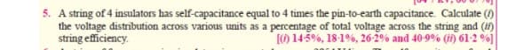 5. A string of 4 insulators has self-capacitance equal to 4 times the pin-to-earth capacitance. Calculate ()
the voltage distribution across various units as a percentage of total voltage across the string and (in)
string eficiency.
(O 145%, 18-1%, 26-2% and 40-9% (i) 61-2 %]
