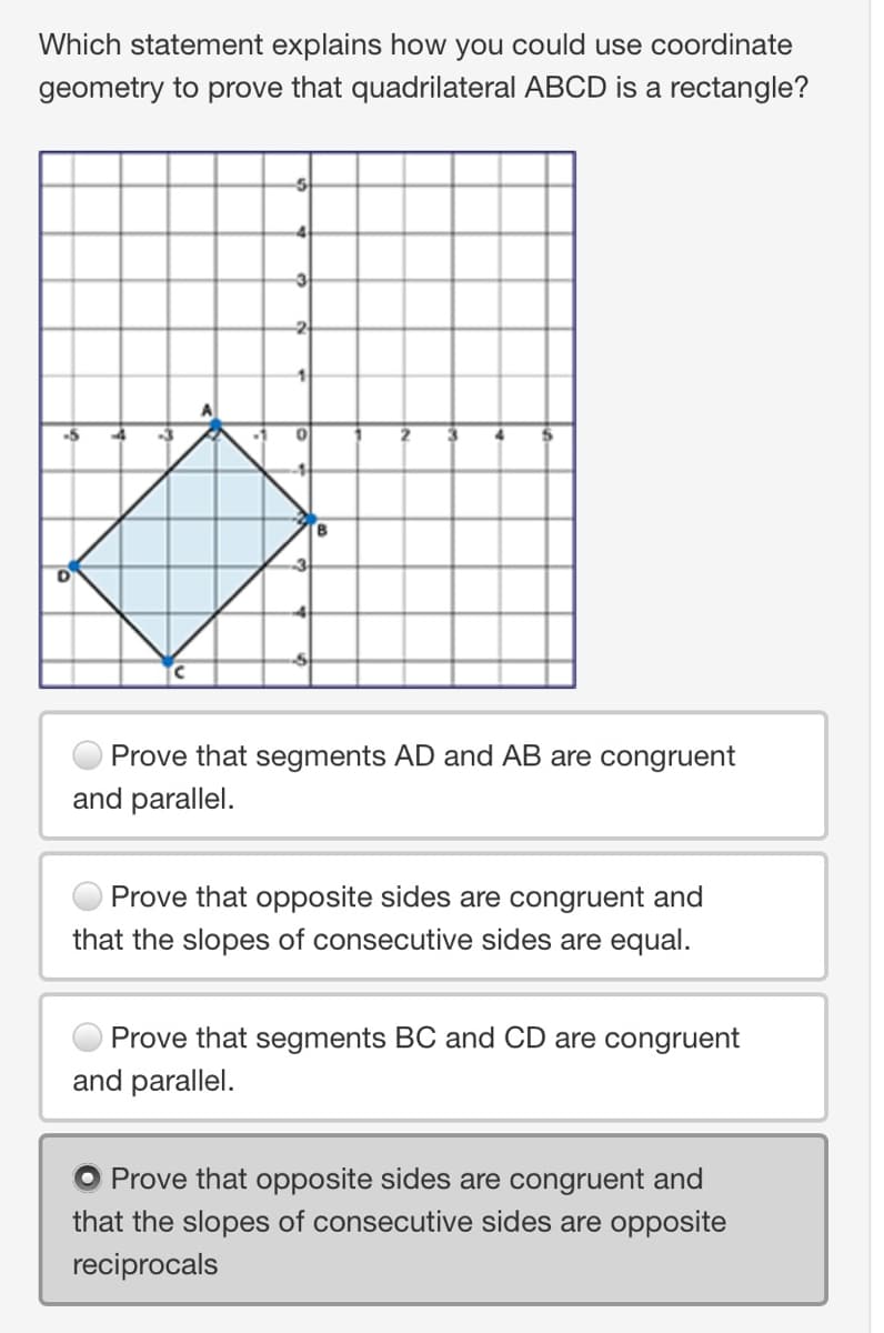 Which statement explains how you could use coordinate
geometry to prove that quadrilateral ABCD is a rectangle?
-2
1
Prove that segments AD and AB are congruent
and parallel.
Prove that opposite sides are congruent and
that the slopes of consecutive sides are equal.
Prove that segments BC and CD are congruent
and parallel.
O Prove that opposite sides are congruent and
that the slopes of consecutive sides are opposite
reciprocals
