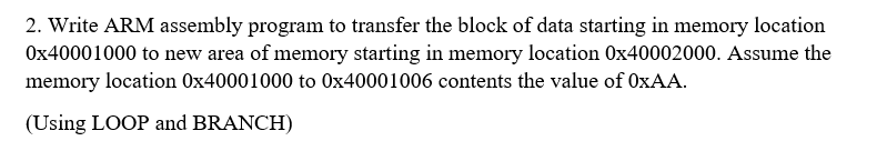 2. Write ARM assembly program to transfer the block of data starting in memory location
0x40001000 to new area of memory starting in memory location 0x40002000. Assume the
memory location 0x40001000 to 0x40001006 contents the value of 0XAA.
(Using LOOP and BRANCH)
