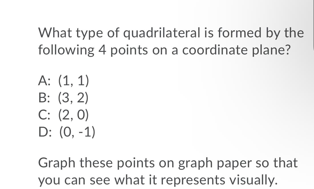 What type of quadrilateral is formed by the
following 4 points on a coordinate plane?
А: (1, 1)
B: (3, 2)
C: (2, 0)
D: (0, -1)
Graph these points on graph paper so that
you can see what it represents visually.
