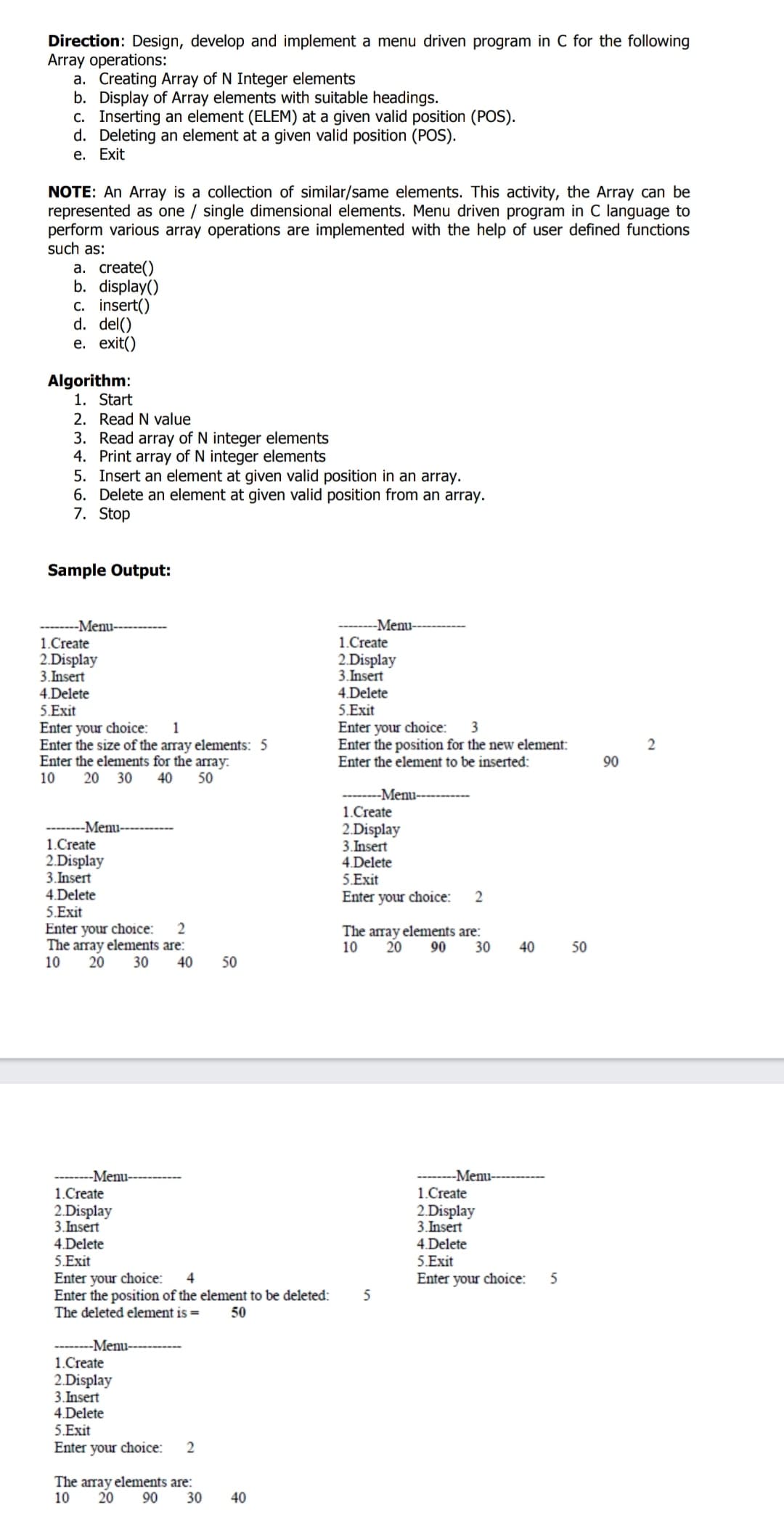 Direction: Design, develop and implement a menu driven program in C for the following
Array operations:
a. Creating Array of N Integer elements
b. Display of Array elements with suitable headings.
c. Inserting an element (ELEM) at a given valid position (POS).
d. Deleting an element at a given valid position (POS).
е. Еxit
NOTE: An Array is a collection of similar/same elements. This activity, the Array can be
represented as one / single dimensional elements. Menu driven program in C language to
perform various array operations are implemented with the help of user defined functions
such as:
a. create()
b. display()
c. insert()
d. del()
е. exit()
Algorithm:
1. Start
2. Read N value
3. Read array of N integer elements
4. Print array of N integer elements
5. Insert an element at given valid position in an array.
6. Delete an element at given valid position from an array.
7. Stop
Sample Output:
--Menu-----
1.Create
2.Display
3. Insert
-Menu--
1.Create
2.Display
3.Insert
4.Delete
5.Exit
Enter your choice:
Enter the size of the array elements: 5
Enter the elements for the array:
10
4.Delete
5.Exit
Enter your choice:
Enter the position for the new element:
Enter the element to be inserted:
1
3
90
20 30
40
50
--------Menu--
1.Create
2.Display
3. Insert
--------Menu-----
1.Create
2.Display
3. Insert
4.Delete
5.Exit
4.Delete
5.Exit
Enter your choice:
2
Enter your choice:
The array elements are:
20
The array elements are:
10
20
90
30
40
50
10
30
40
50
-Menu-
-Menu----
1.Create
1.Create
2.Display
3. Insert
4.Delete
2.Display
3. Insert
4 Delete
5. Exit
Enter your choice:
5.Exit
Enter your choice:
Enter the position of the element to be deleted:
The deleted element is =
4
5
50
--------Menu-----
1.Create
2.Display
3. Insert
4.Delete
5.Exit
Enter your choice:
2
The array elements are:
20
90
10
30
40
