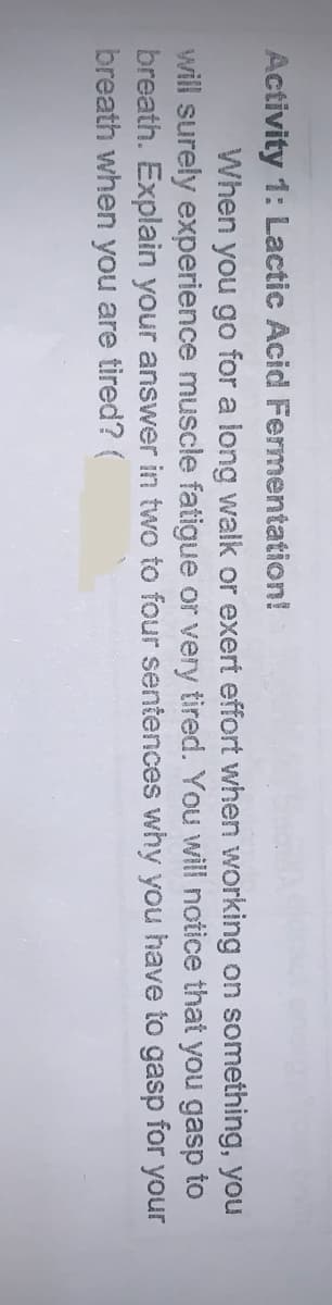 Activity 1: Lactic Acid Fermentation!
When you go for a long walk or exert effort when working on something, you
will surely experience muscle fatigue or very tired. You will notice that you gasp to
breath. Explain your answer in two to four sentences why you have to gasp for your
breath when you are tired? (
