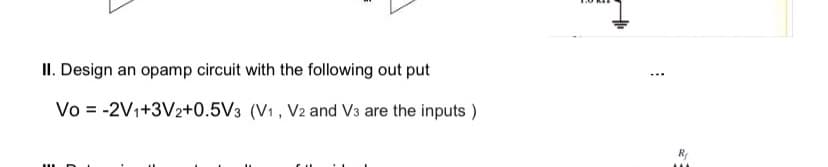 II. Design an opamp circuit with the following out put
Vo = -2V1+3V2+0.5V3 (V1 , V2 and V3 are the inputs )
