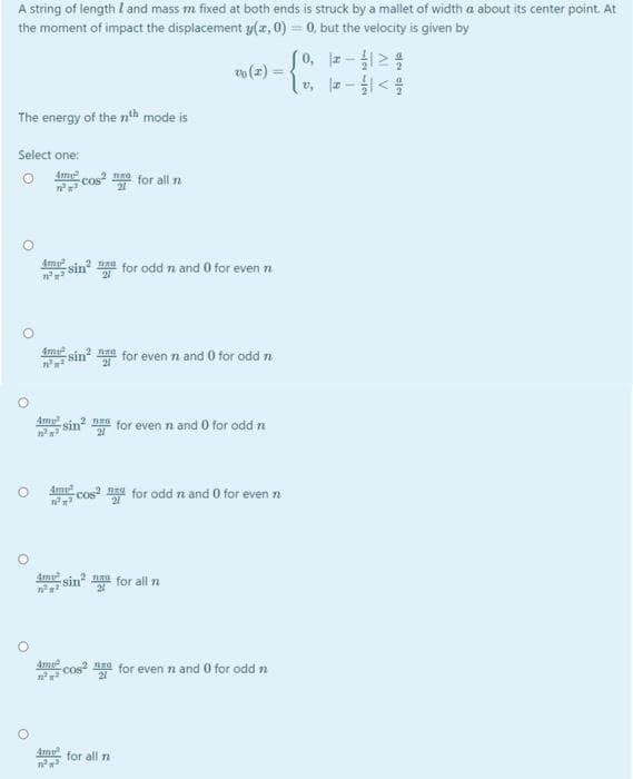 A string of length I and mass m fixed at both ends is struck by a mallet of width a about its center point. At
the moment of impact the displacement y(z, 0) = 0, but the velocity is given by
so
(0, -
o (z) =
%3D
lv, z-<
The energy of the nth mode is
Select one:
Am cos for all na
4my
sin for odd n and 0 for even n
sin for even n and 0 for odd n
2 naa
Ame sin a for even n and 0 for odd n
Am cos for odd n and 0 for even n
sin a for all n
Ame cos? na for even n and 0 for odd n
for all n
