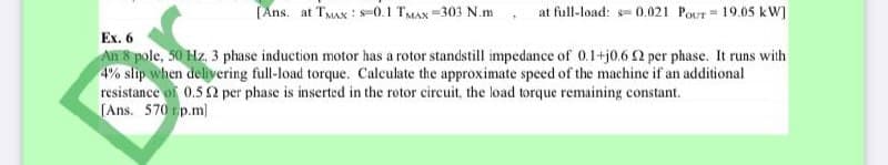 (Ans. at TMAX : s-0.1 TMAX =303 N.m
at full-load: = 0.021 PoUT = 19.05 kW]
Ex. 6
An 8 pole, 50 Hz, 3 phase induction motor has a rotor standstill impedance of 0.1+j0.6 2 per phase. It runs with
4% slip when delivering full-load torque. Calculate the approximate speed of the machine if an additional
resistance of 0.5 2 per phase is inserted in the rotor circuit, the load torque remaining constant.
[Ans. 570 tp.m)
