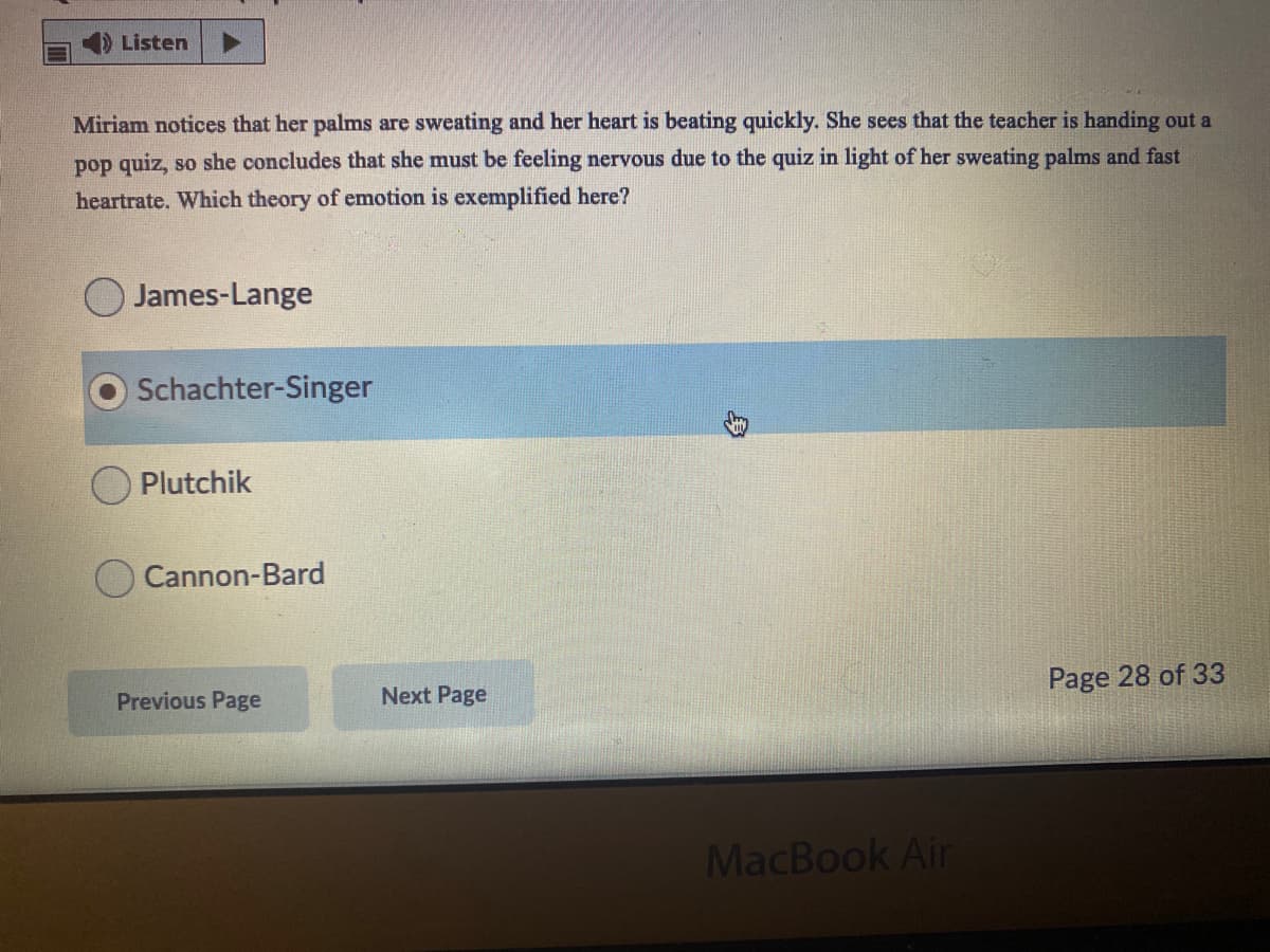 Listen
Miriam notices that her palms are sweating and her heart is beating quickly. She sees that the teacher is handing out a
pop quiz, so she concludes that she must be feeling nervous due to the quiz in light of her sweating palms and fast
heartrate. Which theory of emotion is exemplified here?
O James-Lange
Schachter-Singer
Plutchik
Cannon-Bard
Page 28 of 33
Previous Page
Next Page
MacBook Air

