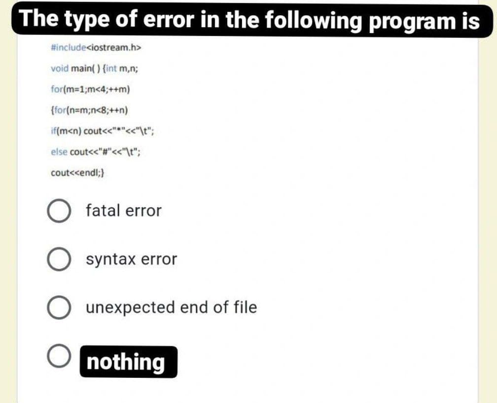 The type of error in the following program is
#include<iostream.h>
void main() {int m,n;
for(m=1;m<4;++m)
{for(n=m;n<8;++n)
if(m<n) cout<<"*"<<"\t";
else cout<<"#"<<"\t";
cout<<endl;}
fatal error
syntax error
unexpected end of file
nothing
